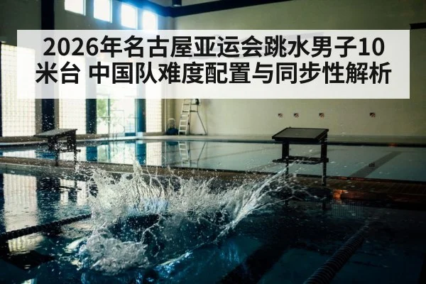 2026年名古屋亚运会跳水男子10米台 中国队难度配置与同步性解析