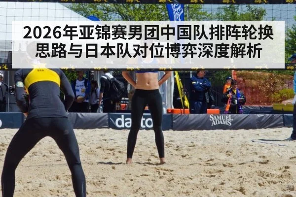 2026年亚锦赛男团中国队排阵轮换思路与日本队对位博弈深度解析